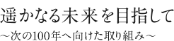 遥かなる未来を目指して ～次の100年へ向けた取り組み～