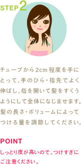 STEP2
チューブから2cm程度を手にとって、手のひら・指先でよく伸ばし、指を開いて髪をすくうようにして全体になじませます。髪の長さ・ボリュームによってつける量を調節してください。
POINT
しっとり度が高いので、つけすぎにご注意ください。