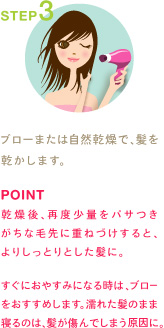 STEP3
ブローまたは自然乾燥で、髪を乾かします。
POINT
乾燥後、再度少量をパサつきがちな毛先に重ねづけすると、よりしっとりとした髪に。

すぐにおやすみになる時は、ブローをおすすめします。濡れた髪のまま寝るのは、髪が傷んでしまう原因に。