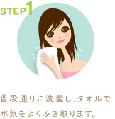 STEP1
普段通りに洗髪し、タオルで水気をよくふき取ります。