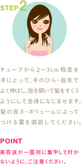 STEP2
チューブから2〜3cm程度を手にとって、手のひら・指先でよく伸ばし、指を開いて髪をすくうようにして全体になじませます。髪の長さ・ボリュームによってつける量を調節してください。
POINT
美容液が一箇所に集中して付かないように、ご注意ください。