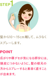STEP1
髪から10～15cm離して、ムラなくスプレーします。
POINT
広がりや寝グセが気になる部分には、頭皮につかないように、髪の根元の方からスプレーすると素早く直すことが出来ます。