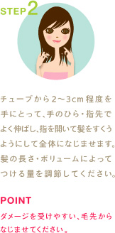 STEP2
チューブから2〜3cm程度を手にとって、手のひら・指先でよく伸ばし、指を開いて髪をすくうようにして全体になじませます。髪の長さ・ボリュームによってつける量を調節してください。
POINT
ダメージを受けやすい、毛先からなじませてください。