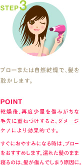 STEP3
ブローまたは自然乾燥で、髪を乾かします。
POINT
乾燥後、再度少量を傷みがちな毛先に重ねづけすると、ダメージケアにより効果的です。

すぐにおやすみになる時は、ブローをおすすめします。濡れた髪のまま寝るのは、髪が傷んでしまう原因に。