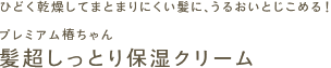 ひどく乾燥してまとまりにくい髪に、うるおいとじこめる！
プレミアム椿ちゃん
髪超しっとり保湿クリーム