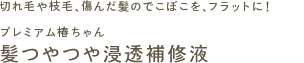 切れ毛や枝毛、傷んだ髪のでこぼこを、フラットに！
プレミアム椿ちゃん
髪つやつや浸透補修液