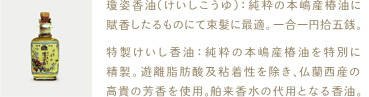 瓊姿香油（けいしこうゆ）：純粋の本嶋産椿油に賦香したるものにて束髪に最適。一合一円拾五銭。 

特製けいし香油：純粋の本嶋産椿油を特別に精製。遊離脂肪酸及粘着性を除き、仏蘭西産の高貴の芳香を使用。舶来香水の代用となる香油。