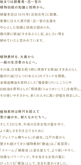 始まりは創業者・呂一官の植物効能の知識と技術から。
柳屋本店は1615年（元和元年）に創業。家康に仕えた漢方医・呂一官の生薬を中心とした知識と技術が認められ、大奥に梳油（すきあぶら）、紅、おしろい等を納めていたと言われています。

植物素材を、大奥から一般の生活者のもとへ。
その後、日本髪を結う時に使用する梳油（すきあぶら）、鬢付け油（びんつけあぶら）のブランドを開発。本嶋産椿油を原料とした「瓊姿香（けいしこう）」や白絞油を原料とした「柳清香（りゅうせいこう）」を発売し、その使いやすさから、多くの人々に高い評価を得ました。

植物素材は時代を超えて受け継がれ、新たなかたちへ。
そして2012年、平成の日本女性の髪を守り、より美しさを引き立てるために「プレミアム椿ちゃん」が誕生。江戸の昔から愛され続けてきた植物素材「椿油」は、「美容液」「クリーム」「補修液」と姿を変えて、より使いやすく、効果もパワーアップ。今を生きる女性の髪にぴったりな「椿油」として、生まれ変わりました。